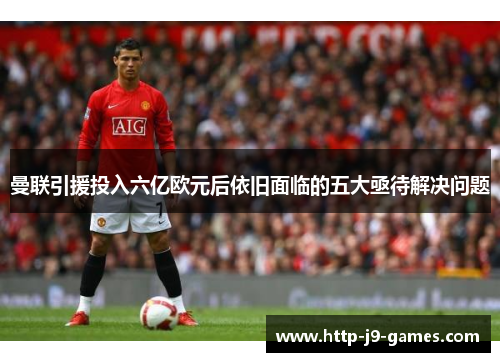 曼联引援投入六亿欧元后依旧面临的五大亟待解决问题