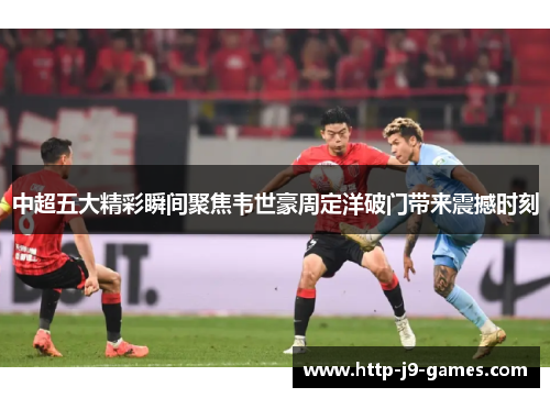 中超五大精彩瞬间聚焦韦世豪周定洋破门带来震撼时刻
