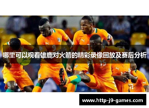 哪里可以观看雄鹿对火箭的精彩录像回放及赛后分析