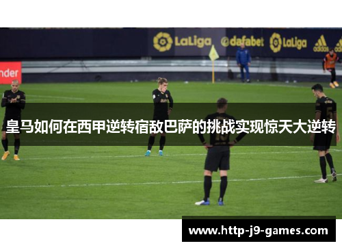 皇马如何在西甲逆转宿敌巴萨的挑战实现惊天大逆转
