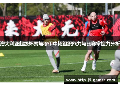 澳大利亚超级杯聚焦穆伊中场组织能力与比赛掌控力分析