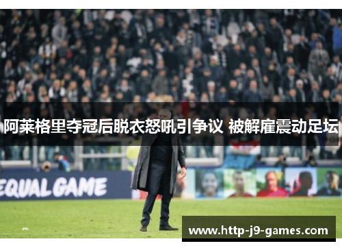 阿莱格里夺冠后脱衣怒吼引争议 被解雇震动足坛